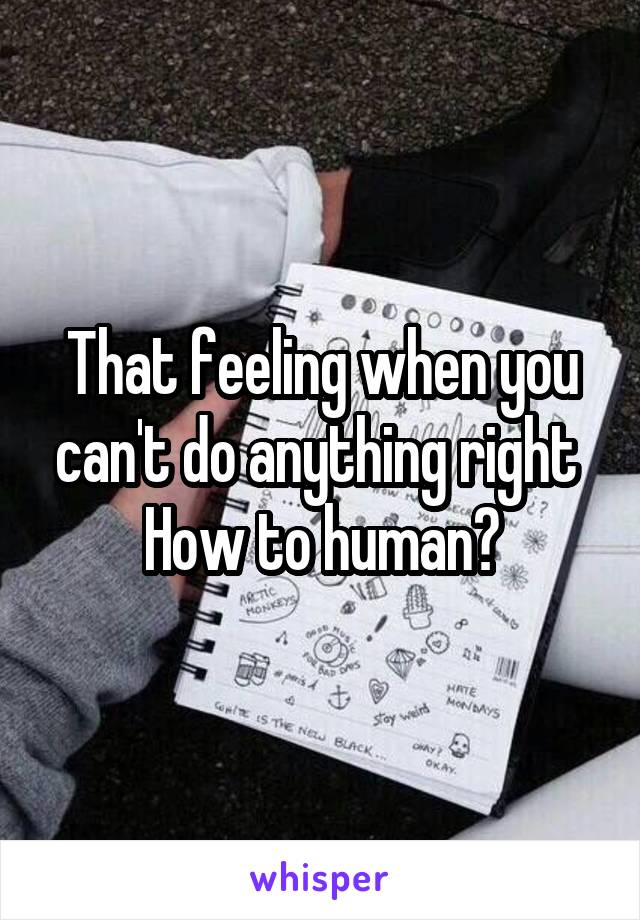 That feeling when you can't do anything right 
How to human?