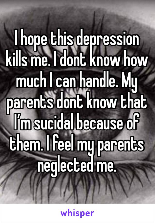 I hope this depression kills me. I dont know how much I can handle. My parents dont know that I’m sucidal because of them. I feel my parents neglected me. 