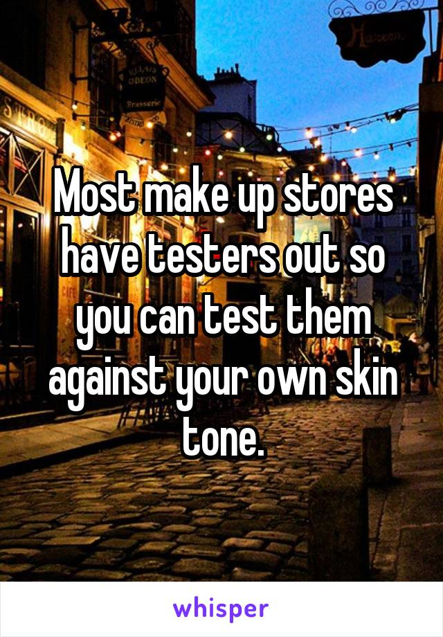 Most make up stores have testers out so you can test them against your own skin tone.