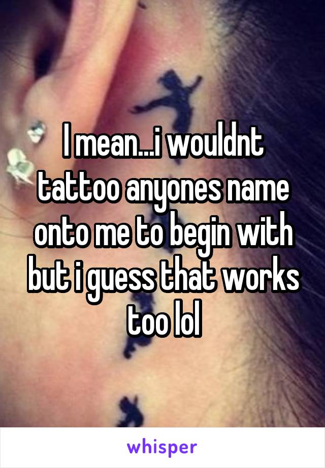 I mean...i wouldnt tattoo anyones name onto me to begin with but i guess that works too lol
