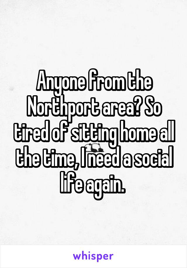 Anyone from the Northport area? So tired of sitting home all the time, I need a social life again. 