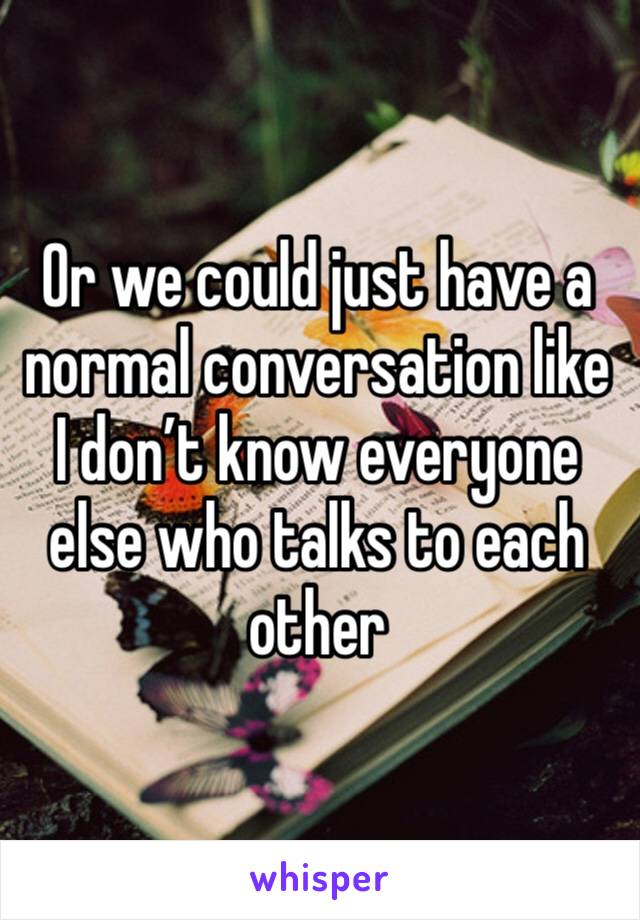 Or we could just have a normal conversation like I don’t know everyone else who talks to each other