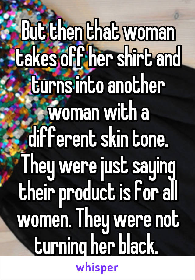 But then that woman takes off her shirt and turns into another woman with a different skin tone. They were just saying their product is for all women. They were not turning her black. 