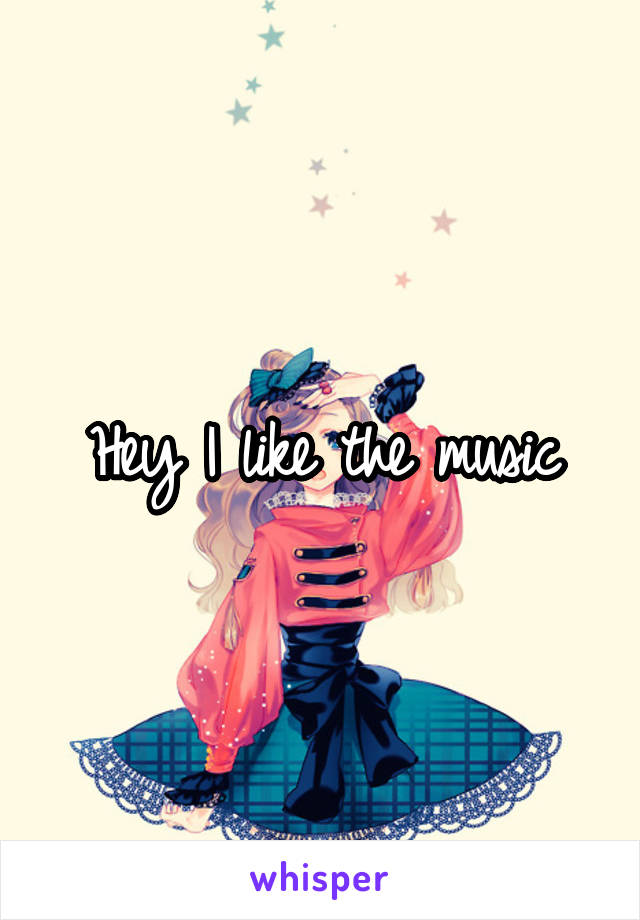 Hey I like the music