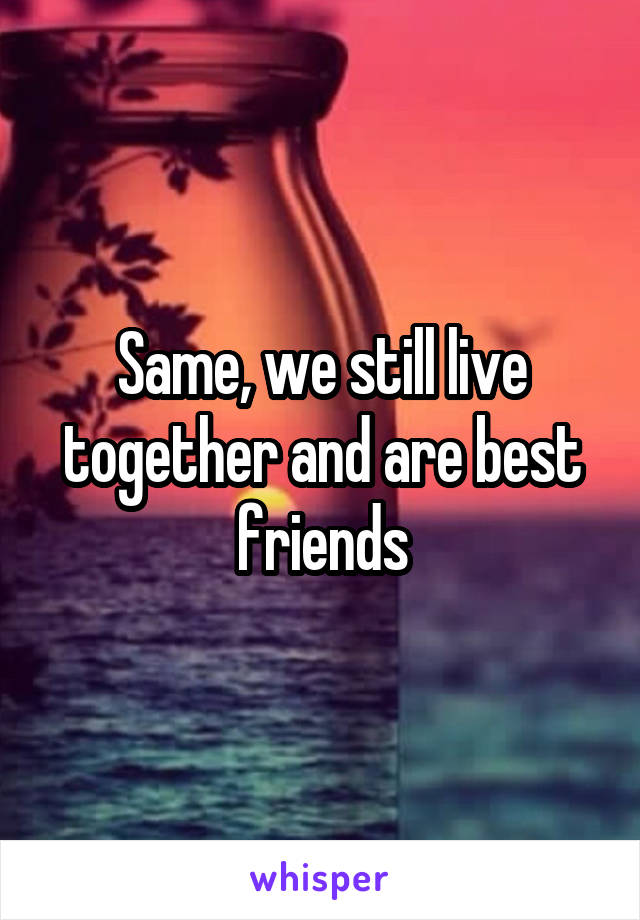 Same, we still live together and are best friends