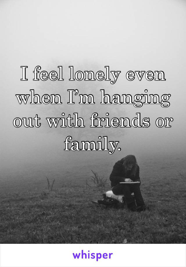 I feel lonely even when I’m hanging out with friends or family.