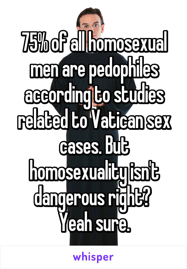 75% of all homosexual men are pedophiles according to studies related to Vatican sex cases. But homosexuality isn't dangerous right? 
Yeah sure.