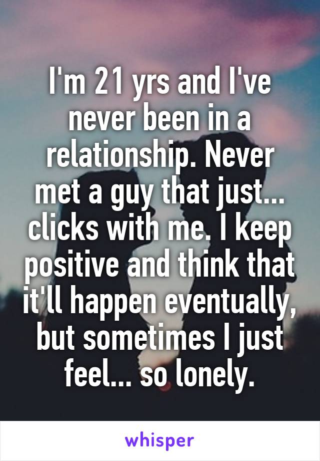 I'm 21 yrs and I've never been in a relationship. Never met a guy that just... clicks with me. I keep positive and think that it'll happen eventually, but sometimes I just feel... so lonely.