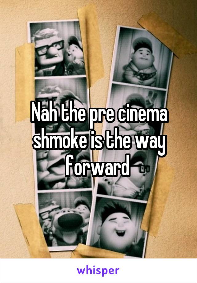 Nah the pre cinema shmoke is the way forward 