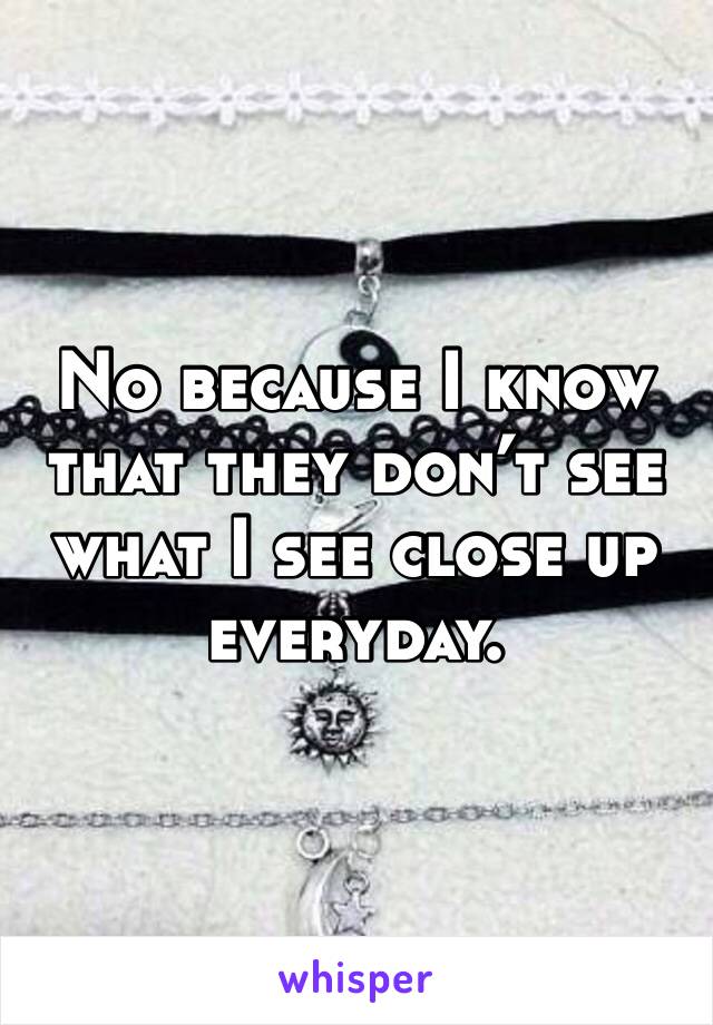 No because I know that they don’t see what I see close up everyday. 