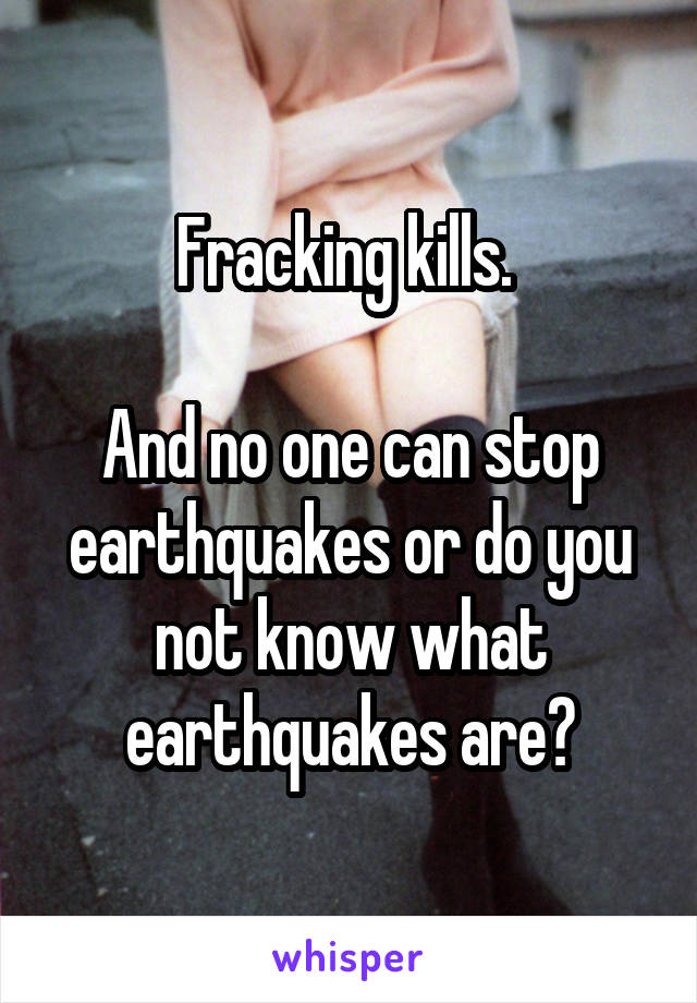Fracking kills. 

And no one can stop earthquakes or do you not know what earthquakes are?