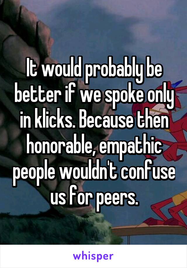 It would probably be better if we spoke only in klicks. Because then honorable, empathic people wouldn't confuse us for peers.