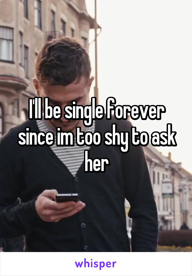 I'll be single forever since im too shy to ask her
