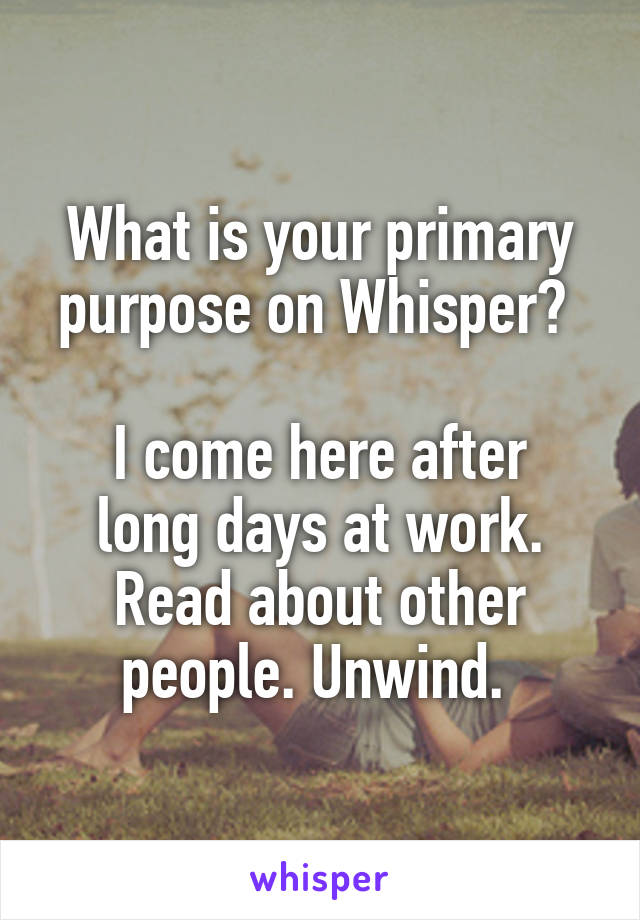 What is your primary purpose on Whisper? 

I come here after long days at work. Read about other people. Unwind. 