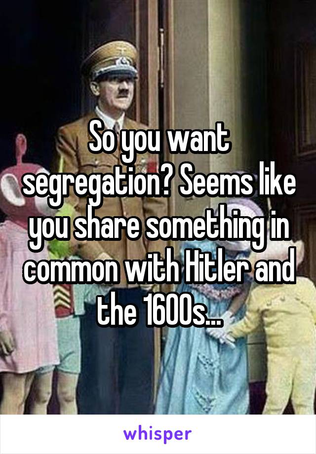 So you want segregation? Seems like you share something in common with Hitler and the 1600s...