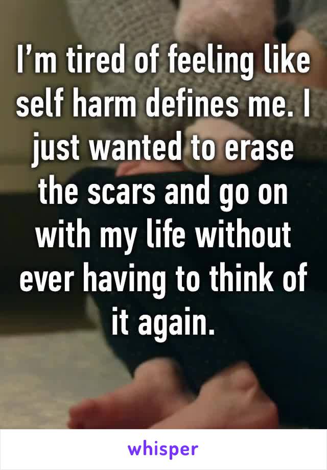 I’m tired of feeling like self harm defines me. I just wanted to erase the scars and go on with my life without ever having to think of it again.
