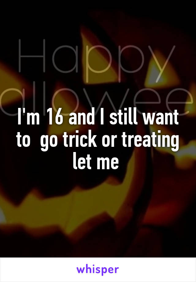 I'm 16 and I still want to  go trick or treating let me 