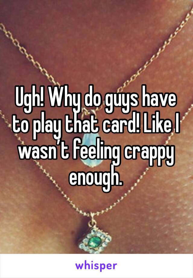 Ugh! Why do guys have to play that card! Like I wasn’t feeling crappy enough.