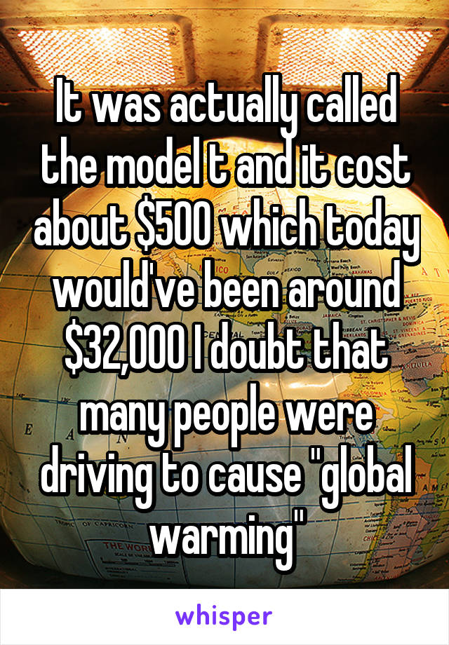 It was actually called the model t and it cost about $500 which today would've been around $32,000 I doubt that many people were driving to cause "global warming"