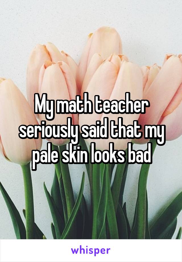 My math teacher seriously said that my pale skin looks bad