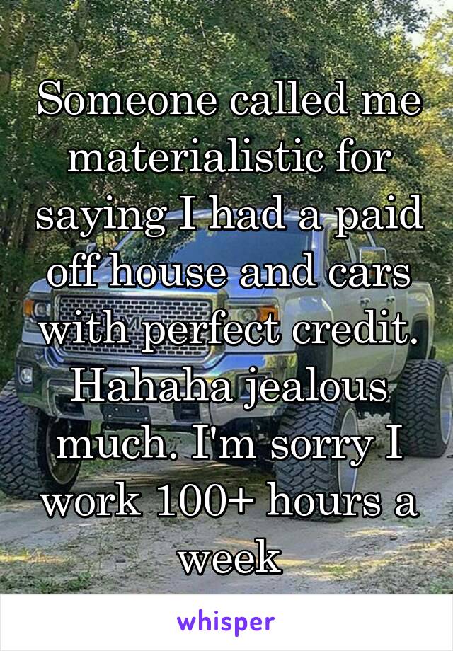 Someone called me materialistic for saying I had a paid off house and cars with perfect credit. Hahaha jealous much. I'm sorry I work 100+ hours a week