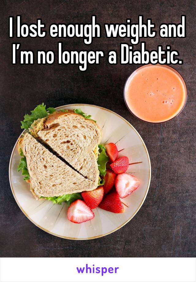 I lost enough weight and I’m no longer a Diabetic. 