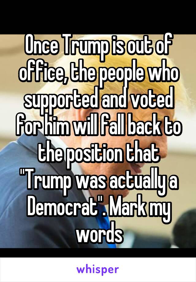 Once Trump is out of office, the people who supported and voted for him will fall back to the position that "Trump was actually a Democrat". Mark my words