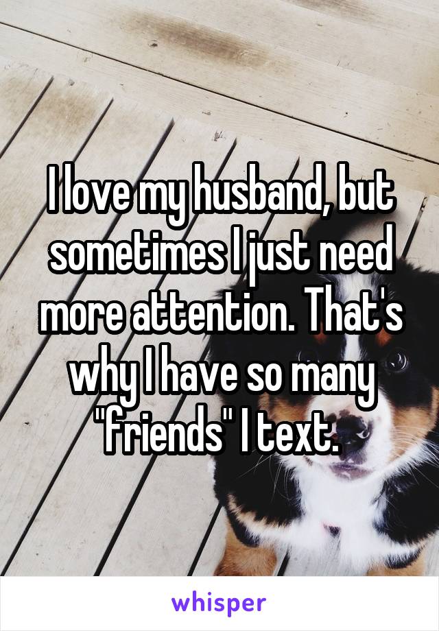 I love my husband, but sometimes I just need more attention. That's why I have so many "friends" I text. 