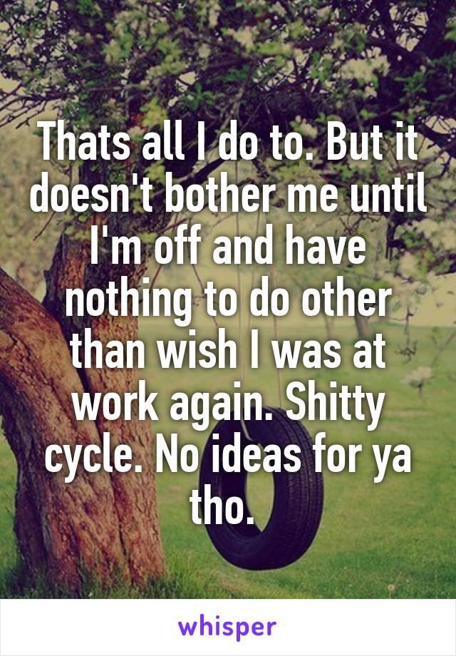Thats all I do to. But it doesn't bother me until I'm off and have nothing to do other than wish I was at work again. Shitty cycle. No ideas for ya tho. 