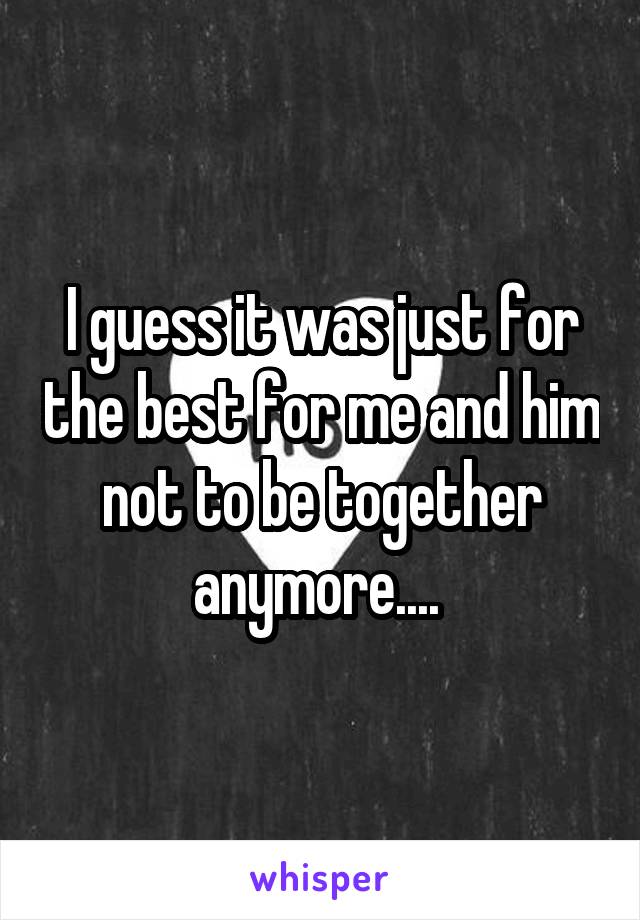 I guess it was just for the best for me and him not to be together anymore.... 