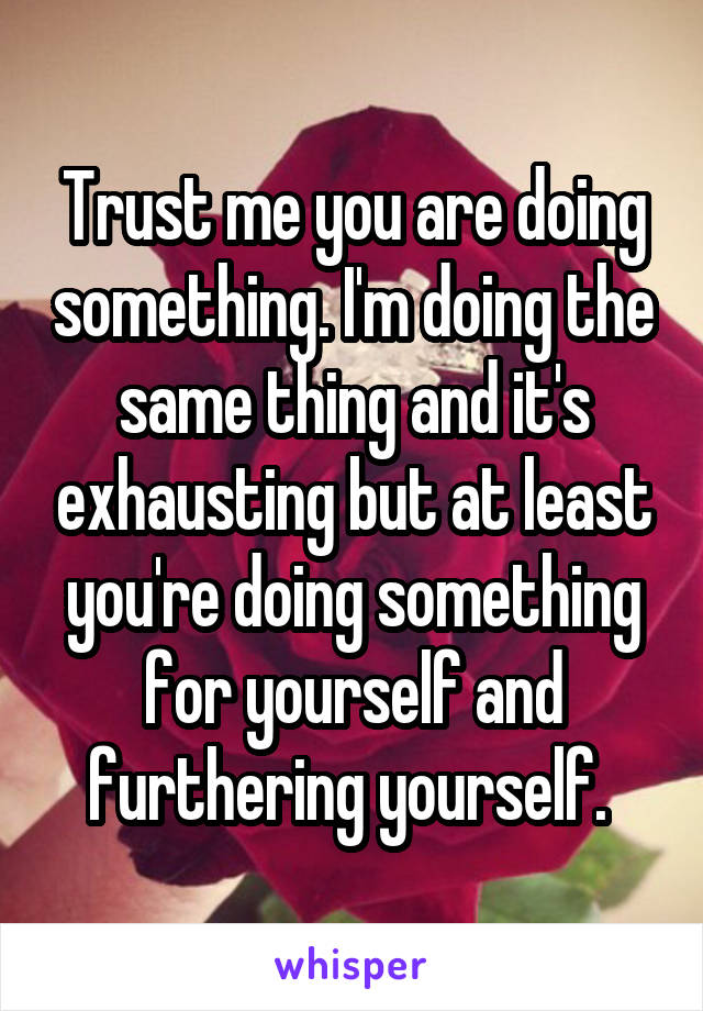 Trust me you are doing something. I'm doing the same thing and it's exhausting but at least you're doing something for yourself and furthering yourself. 