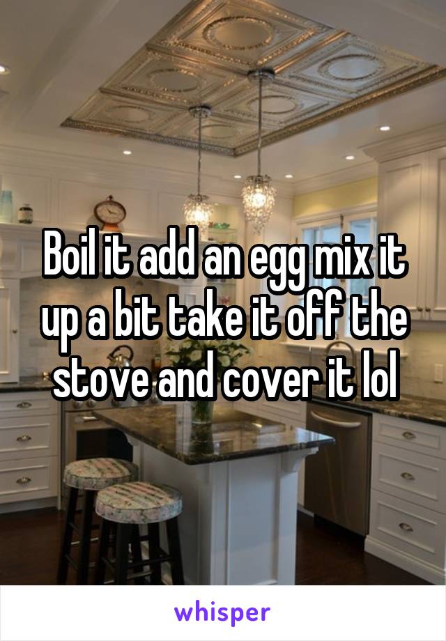 Boil it add an egg mix it up a bit take it off the stove and cover it lol