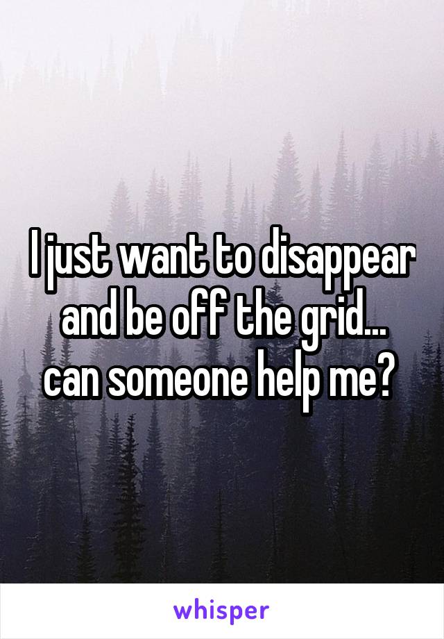 I just want to disappear and be off the grid... can someone help me? 
