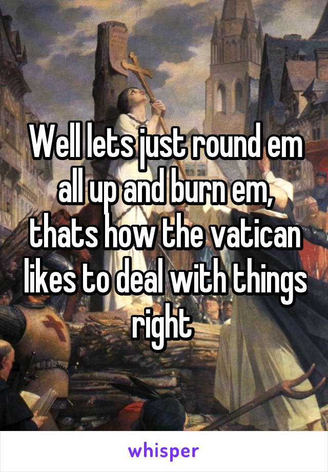 Well lets just round em all up and burn em, thats how the vatican likes to deal with things right 