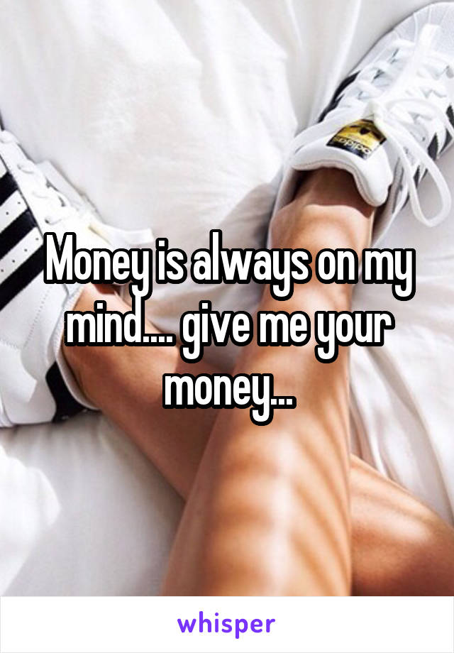 Money is always on my mind.... give me your money...