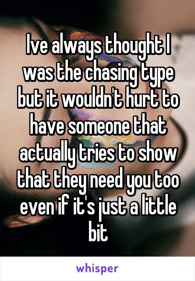 Ive always thought I was the chasing type but it wouldn't hurt to have someone that actually tries to show that they need you too even if it's just a little bit