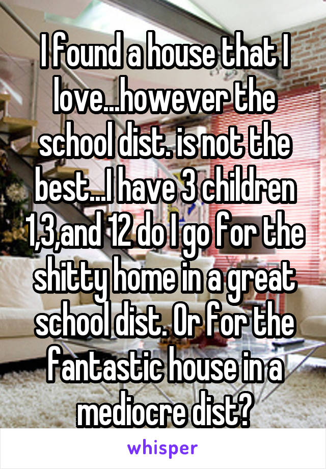 I found a house that I love...however the school dist. is not the best...I have 3 children 1,3,and 12 do I go for the shitty home in a great school dist. Or for the fantastic house in a mediocre dist?