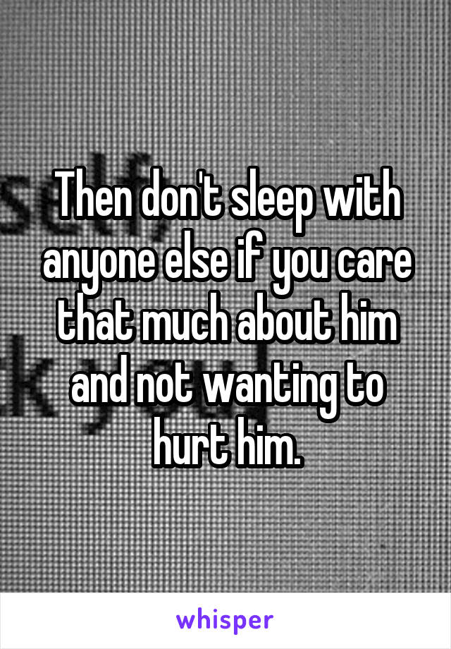 Then don't sleep with anyone else if you care that much about him and not wanting to hurt him.