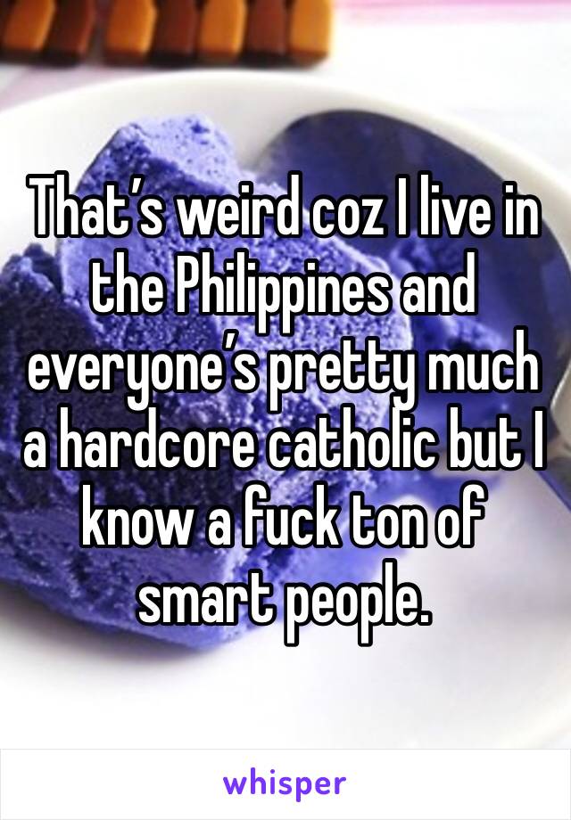 That’s weird coz I live in the Philippines and everyone’s pretty much a hardcore catholic but I know a fuck ton of smart people.