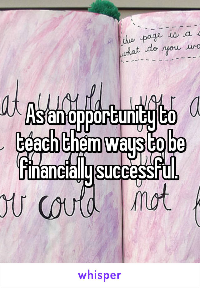 As an opportunity to teach them ways to be financially successful. 