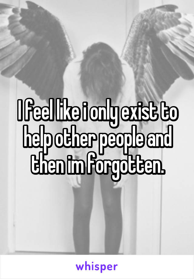 I feel like i only exist to help other people and then im forgotten.