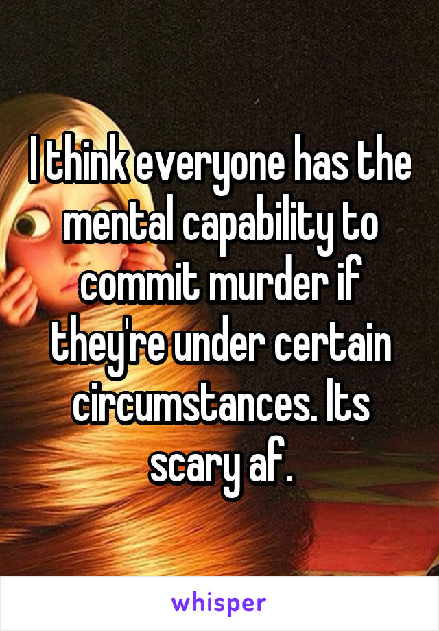 I think everyone has the mental capability to commit murder if they're under certain circumstances. Its scary af.