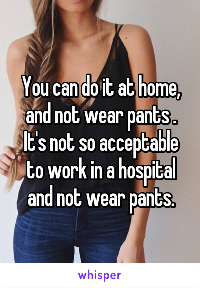 You can do it at home, and not wear pants . It's not so acceptable to work in a hospital and not wear pants.