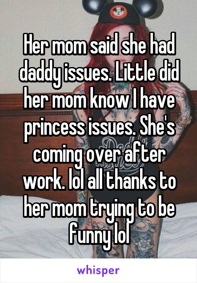 Her mom said she had daddy issues. Little did her mom know I have princess issues. She's coming over after work. lol all thanks to her mom trying to be funny lol