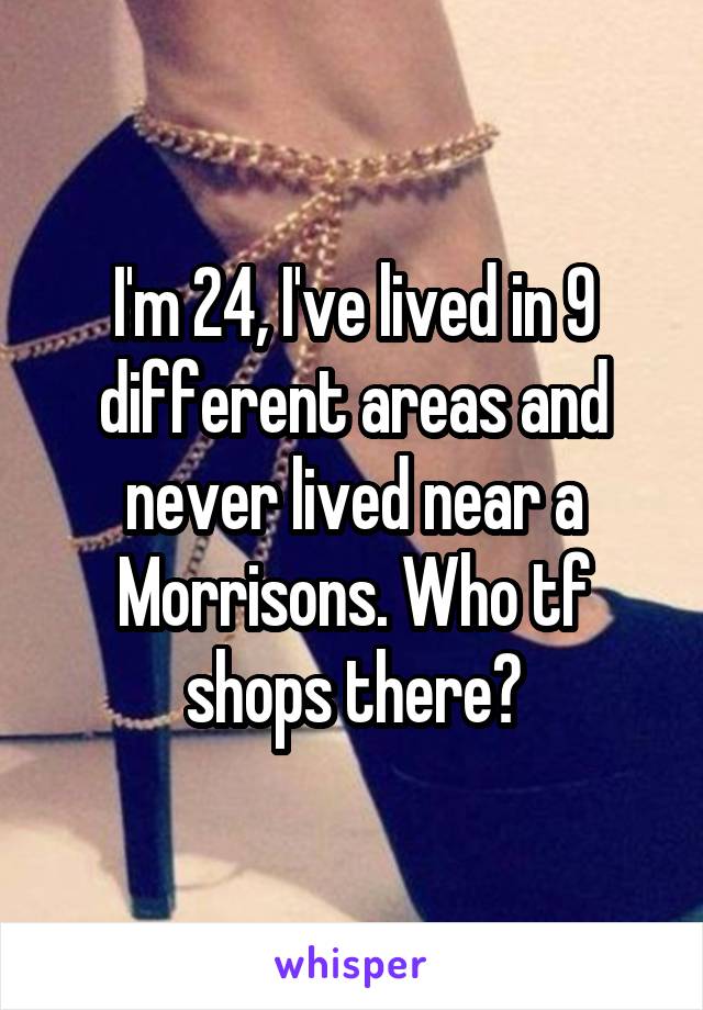 I'm 24, I've lived in 9 different areas and never lived near a Morrisons. Who tf shops there?