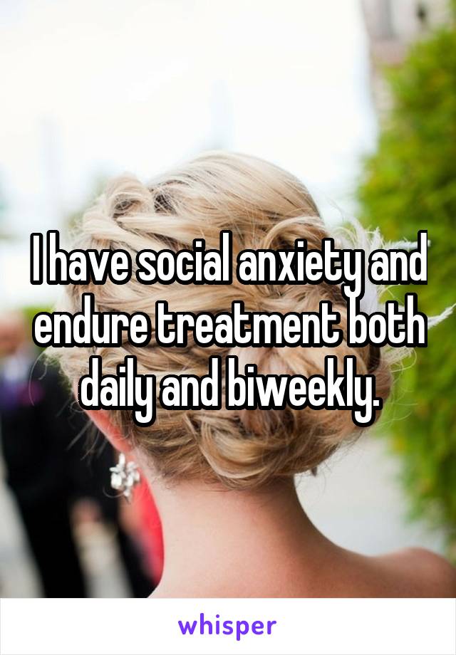 I have social anxiety and endure treatment both daily and biweekly.