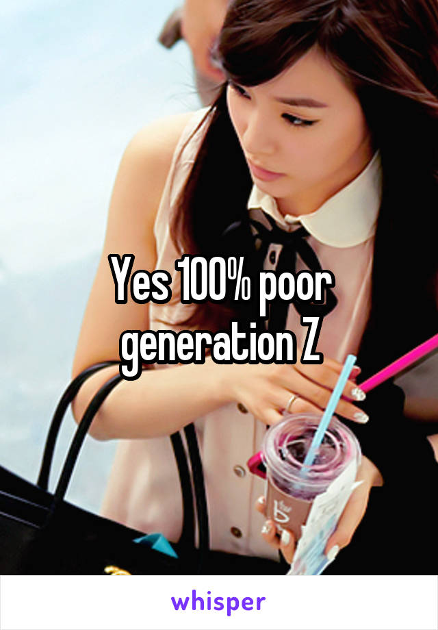 Yes 100% poor generation Z