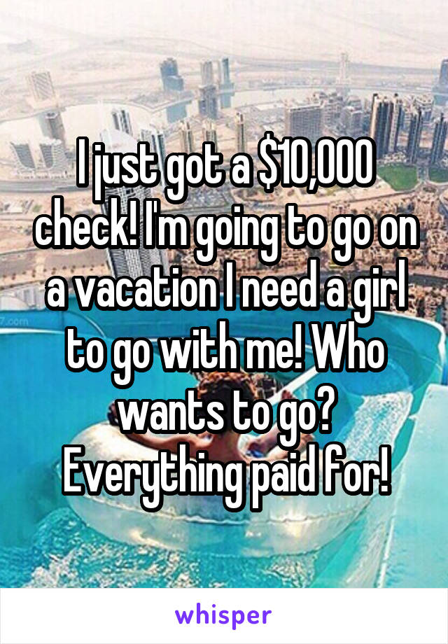 I just got a $10,000 check! I'm going to go on a vacation I need a girl to go with me! Who wants to go? Everything paid for!