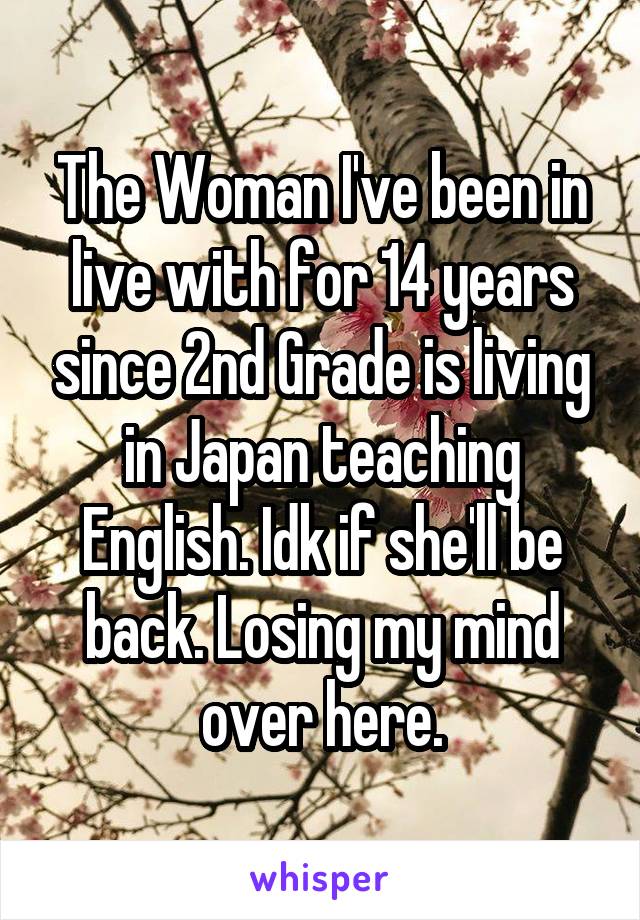The Woman I've been in live with for 14 years since 2nd Grade is living in Japan teaching English. Idk if she'll be back. Losing my mind over here.