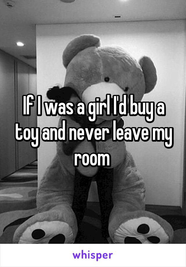 If I was a girl I'd buy a toy and never leave my room 